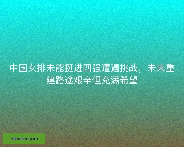 中国女排未能挺进四强遭遇挑战，未来重建路途艰辛但充满希望