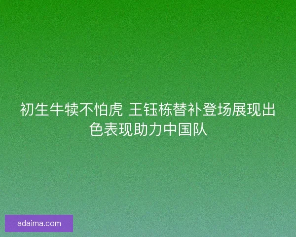 初生牛犊不怕虎 王钰栋替补登场展现出色表现助力中国队