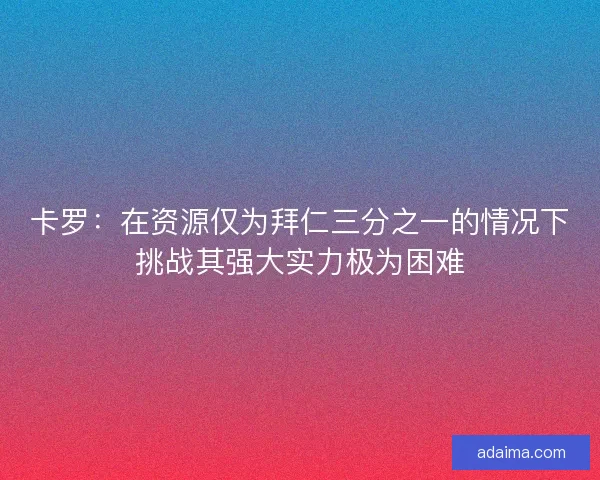 卡罗：在资源仅为拜仁三分之一的情况下挑战其强大实力极为困难