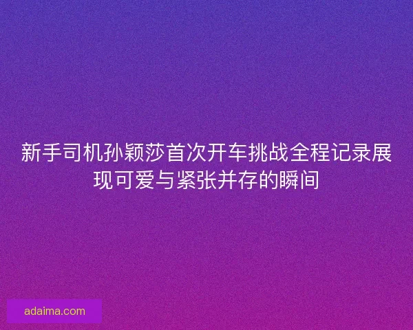 新手司机孙颖莎首次开车挑战全程记录展现可爱与紧张并存的瞬间 新手司机孙颖莎首次开车挑战全程记录展现可爱与紧张并存的瞬间