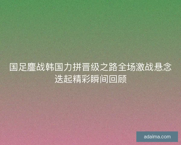 国足鏖战韩国力拼晋级之路全场激战悬念迭起精彩瞬间回顾 国足鏖战韩国力拼晋级之路全场激战悬念迭起精彩瞬间回顾