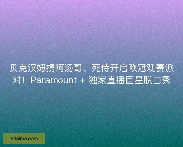 贝克汉姆携阿汤哥、死侍开启欧冠观赛派对！Paramount + 独家直播巨星脱口秀