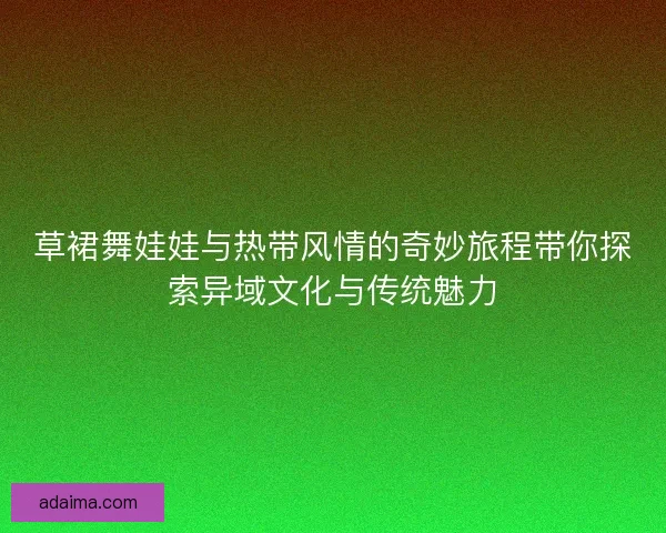 草裙舞娃娃与热带风情的奇妙旅程带你探索异域文化与传统魅力