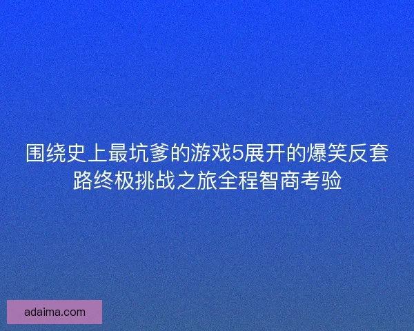 围绕史上最坑爹的游戏5展开的爆笑反套路终极挑战之旅全程智商考验 围绕史上最坑爹的游戏5展开的爆笑反套路终极挑战之旅全程智商考验