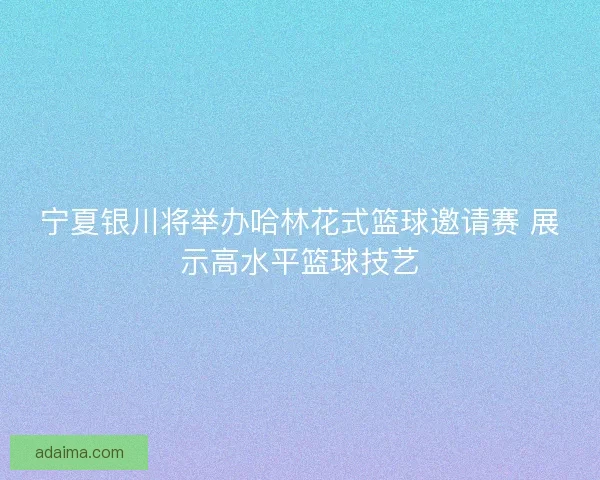 宁夏银川将举办哈林花式篮球邀请赛 展示高水平篮球技艺