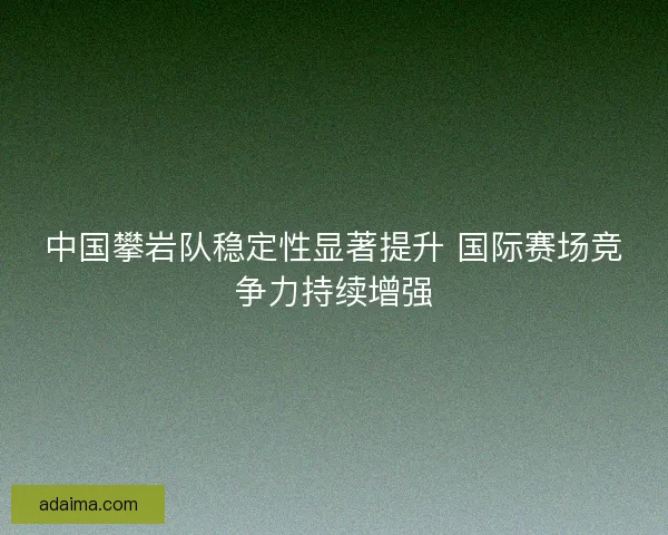 中国攀岩队稳定性显著提升 国际赛场竞争力持续增强