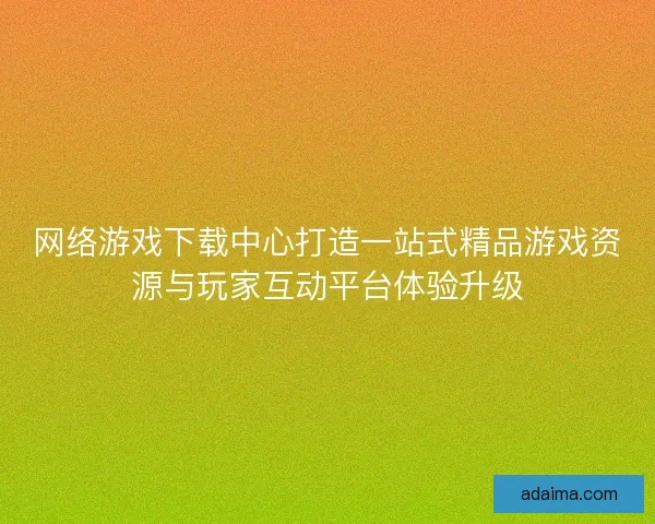 网络游戏下载中心打造一站式精品游戏资源与玩家互动平台体验升级