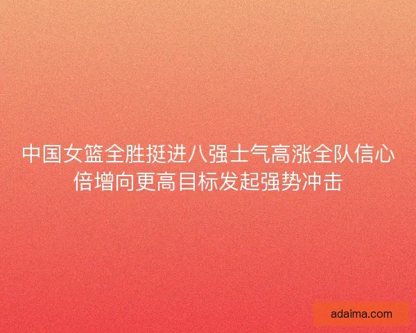 中国女篮全胜挺进八强士气高涨全队信心倍增向更高目标发起强势冲击
