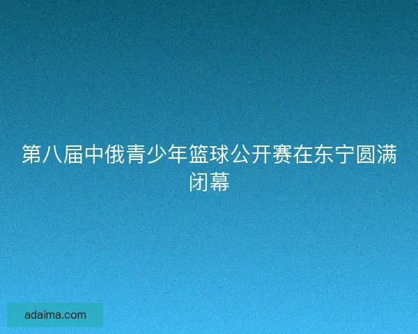 第八届中俄青少年篮球公开赛在东宁圆满闭幕