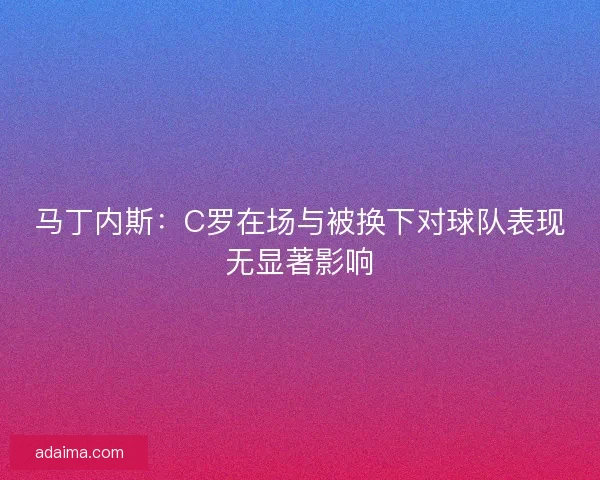 马丁内斯：C罗在场与被换下对球队表现无显著影响