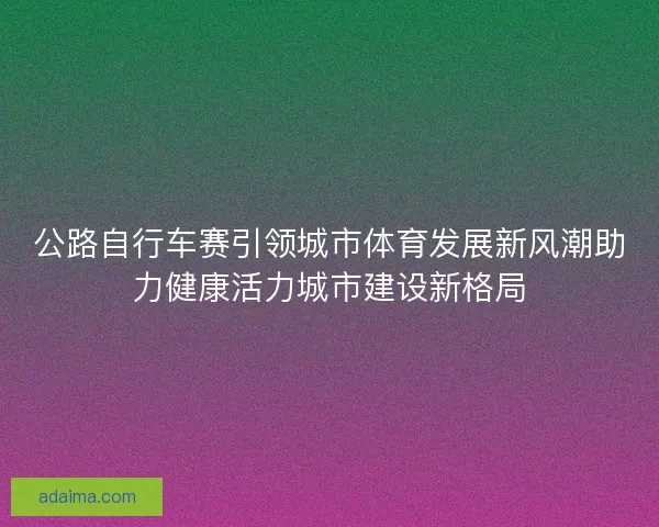 公路自行车赛引领城市体育发展新风潮助力健康活力城市建设新格局