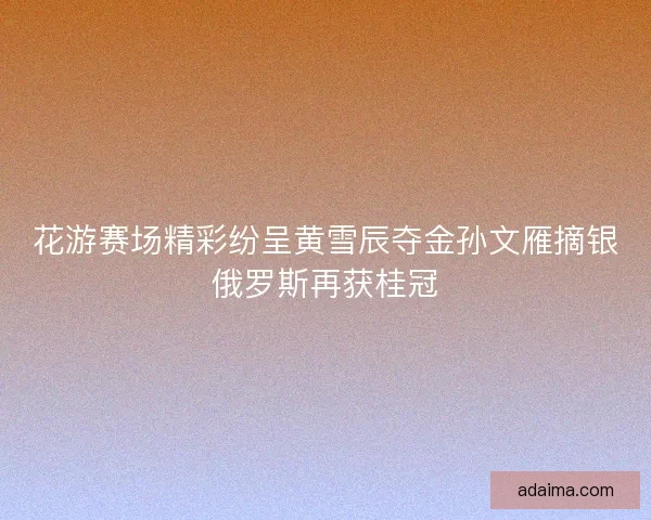 花游赛场精彩纷呈黄雪辰夺金孙文雁摘银俄罗斯再获桂冠