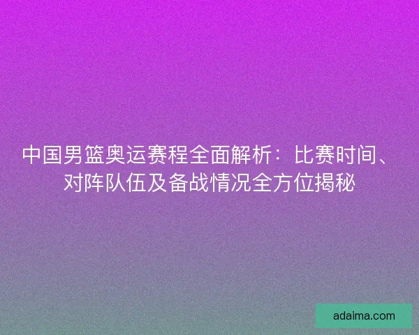 中国男篮奥运赛程全面解析：比赛时间、对阵队伍及备战情况全方位揭秘