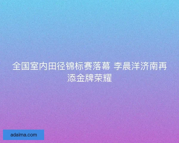 全国室内田径锦标赛落幕 李晨洋济南再添金牌荣耀 全国室内田径锦标赛落幕 李晨洋济南再添金牌荣耀