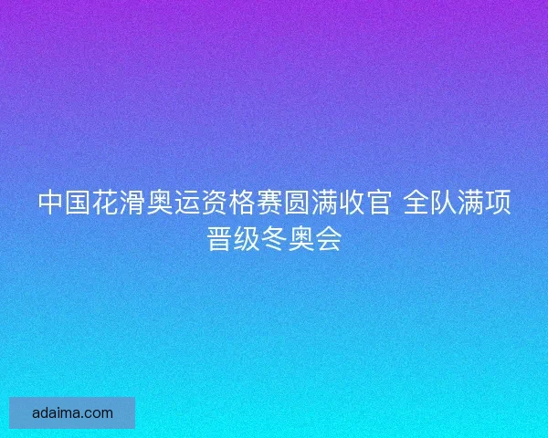 中国花滑奥运资格赛圆满收官 全队满项晋级冬奥会 中国花滑奥运资格赛圆满收官 全队满项晋级冬奥会