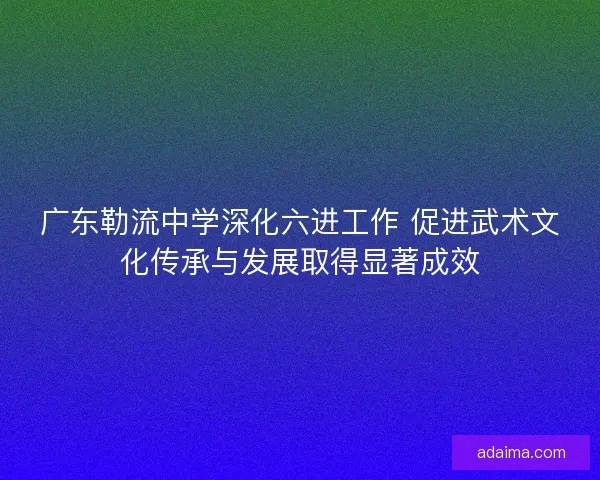 广东勒流中学深化六进工作 促进武术文化传承与发展取得显著成效