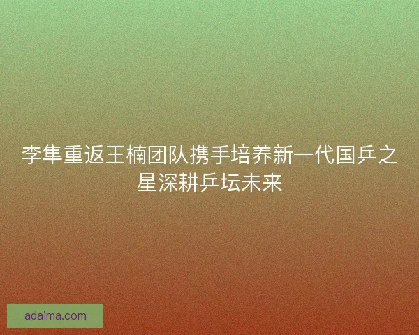 李隼重返王楠团队携手培养新一代国乒之星深耕乒坛未来
