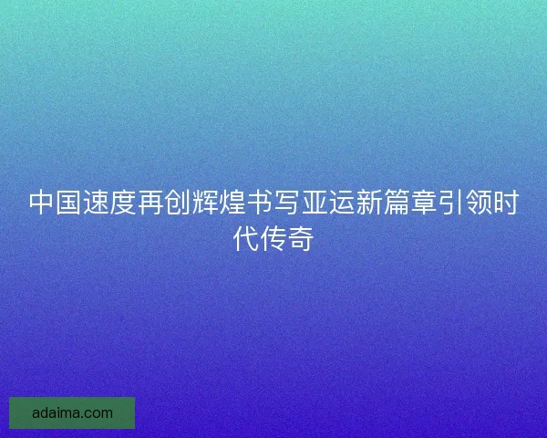 中国速度再创辉煌书写亚运新篇章引领时代传奇 中国速度再创辉煌书写亚运新篇章引领时代传奇