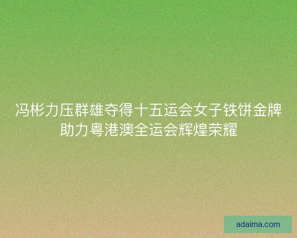 冯彬力压群雄夺得十五运会女子铁饼金牌助力粤港澳全运会辉煌荣耀 冯彬力压群雄夺得十五运会女子铁饼金牌助力粤港澳全运会辉煌荣耀