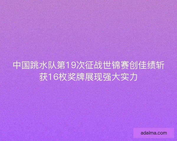 中国跳水队第19次征战世锦赛创佳绩斩获16枚奖牌展现强大实力