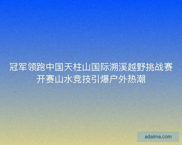 冠军领跑中国天柱山国际溯溪越野挑战赛开赛山水竞技引爆户外热潮